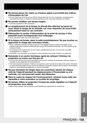 Page 133FRANÇAIS – 133
Information
Ne jamais placer les mains ou d’autres objets à proximité des orifices   „
d’évacuation de l’air.
De l’air chaud sort est émis par les orifices d’évacuation de l’air. Par conséquent, ne jamais placer  • 
à proximité les mains, le visage ou d’autres parties de votre corps très sensibles à la chaleur. 
Ne jamais réutiliser une lampe usagée.  „
La lampe risquerait en effet d’exploser. • 
Le remplacement de la lampe ne devrait être effectué qu’après lui   „
avoir laissé le temps de...