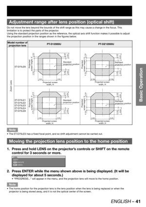 Page 41ENGLISH – 41
Basic Operation
Adjustment range after lens position (optical shift)
Do not move the lens beyond the bounds of the shift range as this may cause a change in the focus. This 
limitation is to protect the parts of the projector.
Using the standard projection position as the reference, the optical axis shift function makes it possible to adjust 
the projection position in the ranges shown in the figures below.
Model number of 
projection lensPT-D12000U PT-DZ12000U
Zoom Lens
ET-D75LE6
0.2H 0.2H...