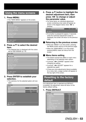 Page 53ENGLISH – 53
Basic Operation
 
Using the menu screens
Press MENU. 1. 
The “MAIN MENU” appears on the screen. • 
ENTER
MAIN MENU
 PICTURE
 POSITION
 ADVANCED MENU
 DISPLAY LANGUAGE
 DISPLAY OPTION
 PROJECTOR SETUP
  P IN P
 TEST PATTERN
 SIGNAL LIST
 SECURITY
 NETWORK
 MENU SELECT
 SUB MENU
Press ▲▼ to select the desired  2. 
item.
The selected item is displayed with the colors  • 
set by OSD DESIGN. (p. 75)
ENTER
MAIN MENU
 PICTURE
 POSITION
 ADVANCED MENU
 DISPLAY LANGUAGE
 DISPLAY OPTION
 PROJECTOR...