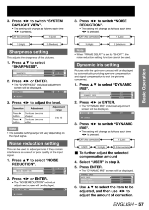 Page 57ENGLISH – 57
Basic Operation
Press ◄► to switch “SYSTEM  3. 
DAYLIGHT VIEW”.
The setting will change as follows each time  • 
◄► is pressed.
3 (High)
OFF (No correction)
2 (Medium)
1 (Low)
 
Sharpness setting
This adjusts the sharpness of the pictures.
Press ▲▼ to select  1. 
“SHARPNESS”.
 SYSTEM DAYLIGHT VIEW
 SHARPNESS
 NOISE REDUCTIONOFF
0
OFF
Press ◄► or ENTER. 2. 
The “SHARPNESS” individual adjustment  • 
screen will be displayed.
SHARPNESS
 ADJUST0
Press ◄► to adjust the level. 3. 
Operation...