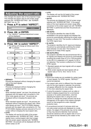 Page 61ENGLISH – 61
Basic Operation
 
Adjusting the aspect ratio
This changes the aspect ratio of the projected image.
This changes the aspect ratio for the screen range 
selected with “SCREEN SETTING”. Set “SCREEN 
SETTING” first. (p. 72)
Press ▲▼ to select “ASPECT”. 1. 
SHIFT
ASPECT
ZOOMDEFAULT
Press ◄► or ENTER. 2. 
The “ASPECT” individual adjustment screen  • 
will be displayed.
ASPECT
 CHANGEDEFAULT
Press ◄► to switch “ASPECT”. 3. 
The setting will change as follows each time  • 
◄► is pressed.
VID AUTO...