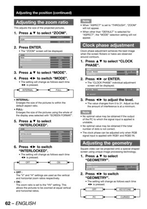 Page 6262 – ENGLISH
Adjusting the position (continued)
 
Adjusting the zoom ratio
This adjusts the size of the projected pictures.
Press ▲▼ to select “ZOOM”. 1. 
ASPECT
ZOOM
CLOCK PHASEDEFAULT
0
Press ENTER. 2. 
The “ZOOM” screen will be displayed. • 
ZOOM
MODE
INTERLOCKED
V
H
HVINTERNAL
OFF
100%
100%
100%
Press ▲▼ to select “MODE”. 3. 
Press ◄► to switch “MODE”. 4. 
The setting will change as follows each time  • 
◄► is pressed.
INTERNALFULL
INTERNAL: • 
Enlarges the size of the pictures to within the 
default...