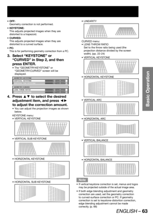 Page 63ENGLISH – 63
Basic Operation
OFF: • 
Geometry correction is not performed.
KEYSTONE: • 
This adjusts projected images when they are 
distorted to a trapezoid.
CURVED: • 
This adjusts projected images when they are 
distorted to a curved surface.
PC: • 
This is for performing geometry correction from a PC.
Select “KEYSTONE” or  3. 
“CURVED” in Step 2, and then 
press ENTER.
The “GEOMETRY:KEYSTONE” or  • 
“GEOMETRY:CURVED” screen will be 
displayed.
GEOMETRY:KEYSTONE
VERTICAL KEYSTONE
VERTICAL SUB...