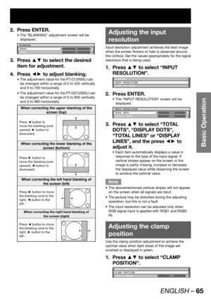 Page 65ENGLISH – 65
Basic Operation
Press ENTER. 2. 
The “BLANKING” adjustment screen will be  • 
displayed.
BLANKING
UPPER
LOWER0
0
Press ▲▼ to select the desired  3. 
item for adjustment.
Press ◄► to adjust blanking. 4. 
The adjustment value for the PT-D12000U can  • 
be changed within a range of 0 to 525 vertically 
and 0 to 700 horizontally. 
The adjustment value for the PT-DZ12000U can  • 
be changed within a range of 0 to 600 vertically 
and 0 to 960 horizontally.
When correcting the upper blanking of the...
