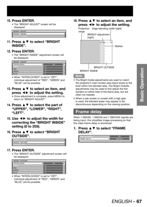 Page 67ENGLISH – 67
Basic Operation
Press ENTER.10. 
The “BRIGHT ADJUST” screen will be  • 
displayed.
BRIGHT ADJUST
BRIGHT INSIDE
BRIGHT OUTSIDE
Press ▲▼ to select “BRIGHT 11. 
INSIDE”.
Press ENTER.
12. 
The “BRIGHT INSIDE” adjustment screen will  • 
be displayed.
BRIGHT INSIDE
INTERLOCKED
WHITE
RED
GREEN
BLUEON
0
0
0
0
When “INTERLOCKED” is set to “OFF”,  • 
individual adjustment of “RED”, “GREEN” and 
“BLUE” will be possible.
Press ▲▼ to select an item, and 13. 
press ◄► to adjust the setting.
Once...