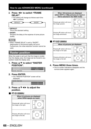 Page 6868 – ENGLISH
How to use ADVANCED MENU (continued)
Press ◄► to switch “FRAME 2. 
DELAY”.
The setting will change as follows each time  • 
◄► is pressed.
DEFAULTSHORT
DEFAULT: • 
This is the standard setting.
SHORT: • 
Shortens the delay at the expense of some picture 
quality.
Note
When “FRAME DELAY” is set to “SHORT”,  • 
deterioration in the picture quality will occur. 
Furthermore, the noise reduction function cannot be 
used.
  Raster position
When the scaler is set such that the image is smaller...