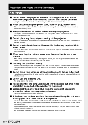 Page 88 – ENGLISH
Precautions with regard to safety (continued)
CAUTION
Do not set up the projector in humid or dusty places or in places   „
where the projector may come into contact with smoke or steam.
Using the projector under such conditions may result in fire or electric shocks. • 
When disconnecting the power cord, hold the plug, not the cord.  „
If the power cord itself is pulled, the cord will become damaged, and fire, short-circuits or serious  • 
electric shocks may result.
Always disconnect all...
