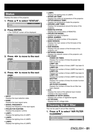 Page 81ENGLISH – 81
Special Features
 
Status
Displays the status of the projector.
Press ▲▼ to select “STATUS”. 1. 
REMOTE2 MODE
STATUS
AIR FILTER CLEANINGDEFAULT
Press ENTER. 2. 
The “STATUS” screen will be displayed. • 
STATUS
INPUT
NAME
SIGNAL FREQUENCY
PROJECTOR RUNTIME
LAMP1
LAMP2
LAMP3
LAMP4
INTAKE AIR TEMP.
OPTICS MODULE TEMP.
AROUND LAMP TEMP.
REMOTE2 STATUSRGB2
XGA60-A399999
48.36kHz/59.99Hz
76h
341h / ON /
334h / ON /
342h / ON /
97h / ON /
31°C/87°F
27°C/80°F
31°C/87°F
DISABLE1/3
Press ◄► to move to...