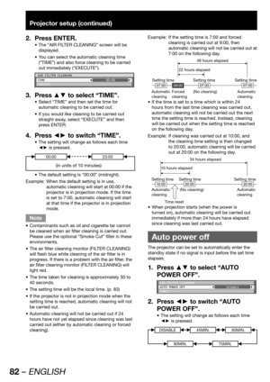 Page 8282 – ENGLISH
Projector setup (continued)
Press ENTER. 2. 
The “AIR FILTER CLEANING” screen will be  • 
displayed.
You can select the automatic cleaning time  • 
(“TIME”) and also force cleaning to be carried 
out immediately (“EXECUTE”).
AIR FILTER CLEANING
TIME
EXECUTE00:00
Press ▲▼ to select “TIME”. 3. 
Select “TIME” and then set the time for  • 
automatic cleaning to be carried out. 
If you would like cleaning to be carried out  • 
straight away, select “EXECUTE” and then 
press ENTER.
Press ◄► to...