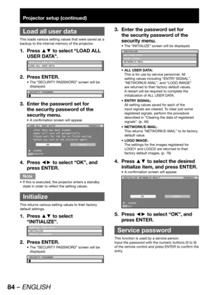 Page 8484 – ENGLISH
Projector setup (continued)
 
Load all user data
This loads various setting values that were saved as a 
backup to the internal memory of the projector.
Press ▲▼ to select “LOAD ALL  1. 
USER DATA”.
SAVE ALL USER DATA
LOAD ALL USER DATA
INITIALIZE
Press ENTER. 2. 
The “SECURITY PASSWORD” screen will be  • 
displayed.
SECURITY PASSWORD
Enter the password set for  3. 
the security password of the 
security menu.
A confirmation screen will appear. • 
ENTER
LOAD ALL USER DATA?
After data has...