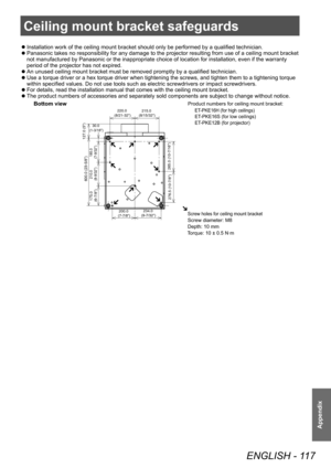 Page 117Ceiling mount bracket safeguards
ENGLISH - 117
Appendix
Ceiling mount bracket safeguards
■
z Installation work of the ceiling mount bracket should only be performed by a qualified technician.
■
z Panasonic takes no responsibility for any damage to the projector resulting from use of a ceiling mount bracket 
not manufactured by Panasonic or the inappropriate choice of location for installation, even if the warranty 
period of the projector has not expired.
■
z An unused ceiling mount bracket must be...