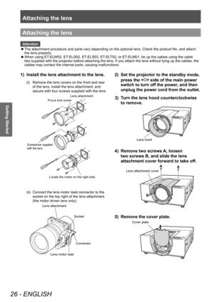 Page 26Attaching the lens
26 - ENGLISH
Getting Started
Attaching the lens
Attention■
z The attachment procedure and parts vary depending on the optional lens. Check the product No. and attach 
the lens properly.
■
z When using ET-ELW02, ET-ELS02, ET-ELS03, ET-ELT02, or ET-ELM01, tie up the cables using the cable 
ties supplied with the projector before attaching the lens. If you attach the lens without tying up the cables, the 
cables may contact the internal parts, causing malfunctions.
1) 
Install the lens...