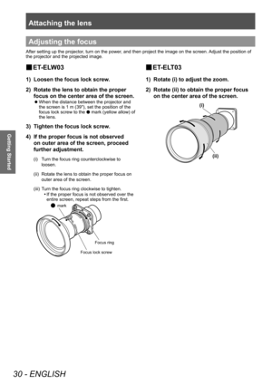 Page 30Attaching the lens
30 - ENGLISH
Getting Started
■
■ ET-ELW03
1) 
Loosen the focus lock screw.
2)  Rotate the lens to obtain the proper 
focus on the center area of the screen.
■
z When the distance between the projector and 
the screen is 1 m (39"), set the position of the 
focus lock screw to the 
● mark (yellow allow) of 
the lens.
3)  Tighten the focus lock screw.
4)  If the proper focus is not observed 
on outer area of the screen, proceed 
further adjustment.
(i)  Turn the focus ring...