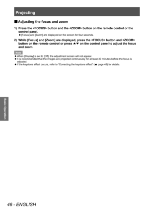 Page 46Projecting
46 - ENGLISH
Basic Operation
■
■ Adjusting the focus and zoom
1) 
Press the  button and the  button on the remote control or the 
control panel.
■
z [Focus] and [Zoom] are displayed on the screen for four seconds.
2) 
While [Focus] and [Zoom] are displayed, press the  button and  
button on the remote control or press 
▲▼ on the control panel to adjust the focus 
and zoom.
Note
■
z When [Display] is set to [Off], the adjustment screen will not appear.
■
z It is recommended that the images are...