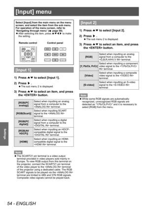 Page 54[Input] menu
54 - ENGLISH
Settings
Select [Input] from the main menu on the menu 
screen, and select the item from the sub menu.
For operation of the menu screen, refer to 
“Navigating through menu” (
 page 50).
■
z After selecting the item, press 
▲▼◀▶ to make 
the setting.
Control panel
Remote control
[Input 1]
1)  Press 
▲▼ to select [Input 1].
2)  Press 
▶.
■
z The sub menu 2 is displayed.
3) 
Press 
▲▼ to select an item, and press 
the  button.
[RGB(PC  analog)] Select when inputting an analog...