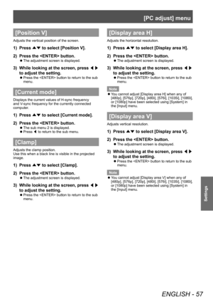 Page 57[PC adjust] menu
ENGLISH - 57
Settings
[Position V]
Adjusts the vertical position of the screen.
1) Press 
▲▼ to select [Position V].
2)  Press the  button.
■
z The adjustment screen is displayed.
3) 
While looking at the screen, press 
◀▶ 
to adjust the setting.
■
z Press the  button to return to the sub 
menu.
[Current mode]
Displays the current values of H-sync frequency 
and V-sync frequency for the currently connected 
computer.
1) 
Press 
▲▼ to select [Current mode].
2)  Press the  button.
■
z The...