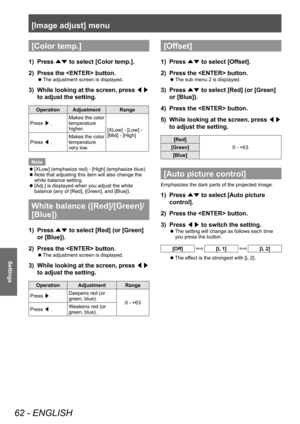 Page 62[Image adjust] menu
62 - ENGLISH
Settings
[Color temp.]
1) Press 
▲▼ to select [Color temp.].
2)  Press the  button.
■
z The adjustment screen is displayed.
3) 
While looking at the screen, press 
◀▶ 
to adjust the setting.
Operation Adjustment Range
Press  ▶. Makes the color 
temperature 
higher.
[XLow] - [Low] - 
[Mid] - [High]
Press  ◀. Makes the color 
temperature 
very low.
Note ■
z [XLow] (emphasize red) - [High] (emphasize blue)
■
z Note that adjusting this item will also change the 
white balance...