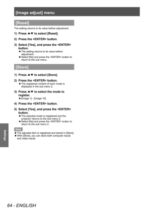 Page 64[Image adjust] menu
64 - ENGLISH
Settings
[Reset]
The setting returns to its value before adjustment.
1) Press 
▲▼ to select [Reset].
2)  Press the  button.
3)  Select [Yes], and press the  
button.
■
z The setting returns to its value before 
adjustment.
■
z Select [No] and press the  button to 
return to the sub menu.
[Store]
1) 
Press 
▲▼ to select [Store].
2)  Press the  button.
■
z The registered content of each mode is 
displayed in the sub menu 2.
3) 
Press 
▲▼ to select the mode to 
register.
■
z...