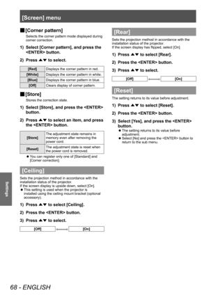 Page 68[Screen] menu
68 - ENGLISH
Settings
■
■ [Corner pattern]
Selects the corner pattern mode displayed during 
corner correction.
1) 
Select [Corner pattern], and press the 
 button.
2)  Press 
▲▼ to select.
[Red]
Displays the corner pattern in red.
[White] Displays the corner pattern in white.
[Blue] Displays the corner pattern in blue.
[Off] Clears display of corner pattern.
■
■ [Store]
Stores the correction state.
1) 
Select [Store], and press the  
button.
2)  Press 
▲▼ to select an item, and press 
the...