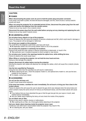 Page 8Read this first!
8 - ENGLISH
Important 
InformationCAUTION:
■
„
POWER
When disconnecting the power cord, be sure to hold the power plug and power connector .
If the power cord itself is pulled, the lead will become damaged, and fire, short-circuits or serious electric 
shocks will result.
When not using the projector for an extended period of time, disconnect the power plug from the wall 
outlet and remove the batteries from the remote control.
Failure to do so may result in fire or electric shock....