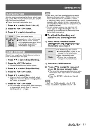 Page 71[Setting] menu
ENGLISH - 71
Settings
[Lamp interval]
Sets the replacement cycle when [Lamp select] is set 
to [1-Lamp]. After the replacement cycle, the lamp for 
use is automatically changed.■
z The set time here is a guideline time.
1) 
Press 
▲▼ to select [Lamp interval].
2)  Press the  button.
3)  Press 
▲▼ to switch the setting.
[Off]
Does not change lamps.
[12 H]/[24 H]/ [200 H]/
[500 H]/
[1000 H]/ [2000 H] Changes lamps in the set intervals.
■
z When the set time is reached, 
the projector lights...