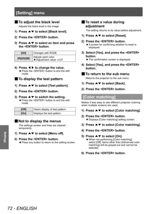 Page 72[Setting] menu
72 - ENGLISH
Settings
■
■ To adjust the black level
Adjusts the black level in the image.
1) 
Press 
▲▼ to select [Black level].
2)  Press the  button.
3)  Press 
▲▼ to select an item and press 
the  button.
[All] Changes with R/G/B.
[R]/[G]/[B] Adjusts each color.
■
z Adjustment value: ±127
4) 
Press 
◀▶ to change the value.
■
z Press the  button to end the edit 
mode.
■
■ To display the test pattern
1) 
Press 
▲▼ to select [Test pattern].
2)  Press the  button.
3)  Press 
▲▼ to switch...