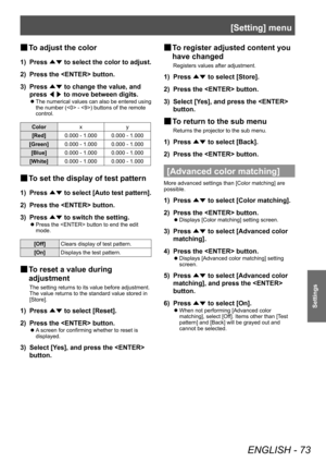 Page 73[Setting] menu
ENGLISH - 73
Settings
■
■ To adjust the color
1) 
Press 
▲▼ to select the color to adjust.
2)  Press the  button.
3)  Press 
▲▼ to change the value, and 
press  ◀▶ to move between digits.
■
z The numerical values can also be entered using 
the number ( - ) buttons of the remote 
control.
Color
xy
[Red] 0.000 - 1.000 0.000 - 1.000
[Green] 0.000 - 1.000 0.000 - 1.000
[Blue] 0.000 - 1.000 0.000 - 1.000
[White] 0.000 - 1.000 0.000 - 1.000
■
■ To set the display of test pattern
1) 
Press 
▲▼ to...