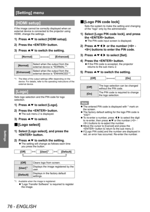 Page 76[Setting] menu
76 - ENGLISH
Settings
[HDMI setup]
If the image cannot be correctly displayed when an 
external device is connected to the projector using 
HDMI, change the settings.
1) Press 
▲▼ to select [HDMI setup].
2)  Press the  button.
3)  Press 
▲▼ to switch the setting.
[Normal][Enhanced]
[Normal] Select when the output from the 
external device is “NORMAL*1”.
[Enhanced] Select when the output from the 
external device is “ENHANCED
*1”.
*1: 
The titles of the output settings differ depending on...