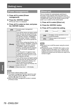 Page 78[Setting] menu
78 - ENGLISH
Settings
[Power management]
1) Press 
▲▼ to select [Power 
management].
2)  Press the  button.
■
z The sub menu 2 is displayed.
3) 
Press 
▲▼ to select an item, and press 
the  button.
[Off] Cancels power management 
function.
[Ready] Turns off the lamps and starts cooling 
when the time set using [Timer] has 
elapsed. While lamp is being cooled, 
the standby indicator , 
and the power indicator  
are flashing, you cannot operate the 
projector.
When lamp cooling has finished,...