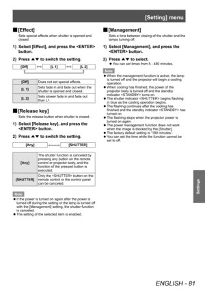 Page 81[Setting] menu
ENGLISH - 81
Settings
■
■ [Effect]
Sets special effects when shutter is opened and 
closed.
1) 
Select [Effect], and press the  
button.
2)  Press 
▲▼ to switch the setting.
[Off][L 1][L 2]
[Off]
Does not set special effects.
[L 1] Sets fade in and fade out when the 
shutter is opened and closed.
[L 2] Sets slower fade in and fade out 
than L1.
■
■ [Release key]
Sets the release button when shutter is closed.
1) 
Select [Release key], and press the 
 button.
2)  Press 
▲▼ to switch the...