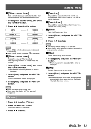 Page 83[Setting] menu
ENGLISH - 83
Settings
■
■ [Filter counter timer]
Sets a time to display a notification that the filter 
has reached the end of its replacement cycle.
1) 
Select [Filter counter timer], and press 
the  button.
2)  Press 
▲▼ to switch the setting.
[Off][1000 H]
[12000 H]
[2000 H]
[8000 H][3000 H]
[6000 H][4000 H]
Note ■
z When [Off] is selected, blockages are detected 
automatically.
■
z When the set time is exceeded, 
 is displayed.
■
■ [Filter counter reset]
Resets the value of [Filter...