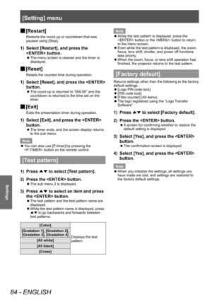 Page 84[Setting] menu
84 - ENGLISH
Settings
■
■ [Restart]
Restarts the count-up or countdown that was 
paused using [Stop].
1) 
Select [Restart], and press the 
 button.
■
z The menu screen is cleared and the timer is 
displayed.
■
■ [Reset]
Resets the counted time during operation.
1) 
Select [Reset], and press the  
button.
■
z The count-up is returned to “000:00” and the 
countdown is returned to the time set on the 
timer.
■
■ [Exit]
Exits the presentation timer during operation.
1) 
Select [Exit], and...