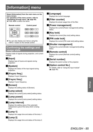 Page 85[Information] menu
ENGLISH - 85
Settings
[Information] menu
Select [Information] from the main menu on the 
menu screen.
For operation of the menu screen, refer to 
“Navigating through menu” (
 page 50).
■
z Press 
◀▶ to switch the items.
Control panel
Remote control
■
z You can also display sub menus using the 
 button on the remote control.
Confirming the settings and 
usage state
Displays state of signals during projection, and current 
settings.
■
■ [Input]
Displays type of inputs and signals during...