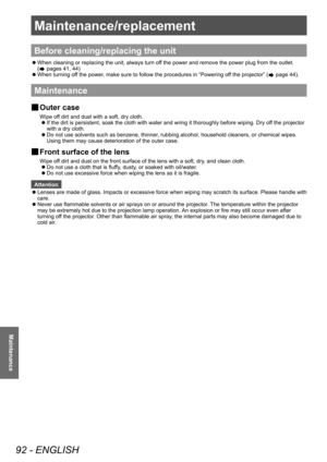 Page 92Maintenance/replacement 
92 - ENGLISH
Maintenance
Maintenance/replacement
Before cleaning/replacing the unit
■
z When cleaning or replacing the unit, always turn off the power and remove the power plug from the outlet. 
(
 pages 41, 44)
■
z When turning off the power, make sure to follow the procedures in “Powering off the projector” (
 page 44).
Maintenance
■
■ Outer case
Wipe off dirt and dust with a soft, dry cloth.
■
z If the dirt is persistent, soak the cloth with water and wring it thoroughly...