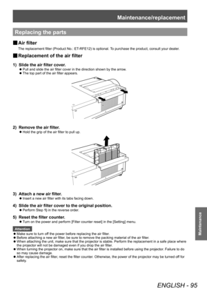 Page 95Maintenance/replacement
ENGLISH - 95
Maintenance
Replacing the parts
■
■ Air filter
The replacement filter (Product No.: ET-RFE12) is optional. To purchase the product, consult your dealer.
■
■ Replacement of the air filter
1) 
Slide the air filter cover.
■
z Pull and slide the air filter cover in the direction shown by the arrow
.
■
z The top part of the air filter appears.
2) 
Remove the air filter.
■
z Hold the grip of the air filter to pull up.
3) 
Attach a new air filter.
■
z Insert a new air filter...