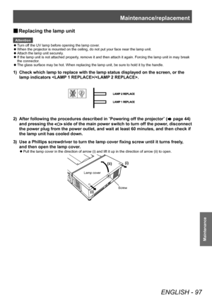 Page 97Maintenance/replacement
ENGLISH - 97
Maintenance
■
■ Replacing the lamp unit
Attention
■
z Turn off the UV lamp before opening the lamp cover.
■
z When the projector is mounted on the ceiling, do not put your face near the lamp unit.
■
z Attach the lamp unit securely.
■
z If the lamp unit is not attached properly, remove it and then attach it again. Forcing the lamp unit in may break 
the connector.
■
z The glass surface may be hot. When replacing the lamp unit, be sure to hold it by the handle.
1)...