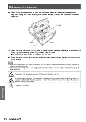 Page 98Maintenance/replacement 
98 - ENGLISH
Maintenance
4) Use a Phillips screwdriver to turn the lamp unit fixing screws (two screws) until 
they turn freely, and then holding the handle, slowly pull out the lamp unit from the 
projector.
/DPS
6FUHZ
6FUHZ/DPS
5) 
Insert the new lamp unit taking note of its direction, and use a Phillips screwdriver to 
firmly tighten the lamp unit fixing screws (two screws).
■
z Do not smear the glass surface by touching it with your hand.
6) 
Close the lamp cover, and use...