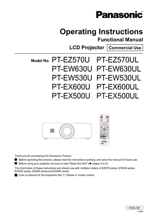 Page 1Operating Instructions
Functional Manual
LCD Projector  Commercial Use
Model No.PT-EZ570U   PT-EZ570UL
        PT-EW630U  PT-EW630UL
        PT-EW530U  PT-EW530UL
        PT-EX600U   PT-EX600UL
        PT-EX500U   PT-EX500UL
ENGLISH
KV4A
Thank you for purchasing this Panasonic Product.
Before operating this product, please read the instructions carefully, and save this manual for future use. J
Before using your projector, be sure to read “Read this first!” ( JÆ pages 2 to 9).
The information of these...