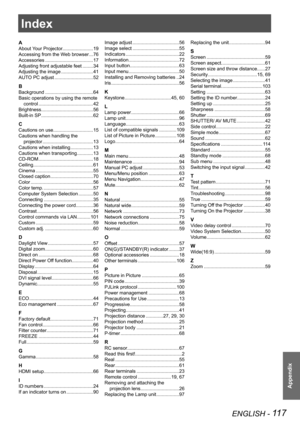 Page 117Appendix
ENGLISH - 117
Index
A
About Your Projector.......................19
Accessing from the Web browser ...76
Accessories  ....................................17
Adjusting front adjustable feet ........34
Adjusting the image ........................41
AUTO PC adjust  .............................52
B
Background  ....................................64
Basic operations by using the remote 
control .........................................42
Brightness.......................................56
Built-in...