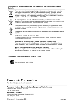 Page 118Panasonic Systems Communications Company of North America
3 Panasonic Way, Secaucus, NJ 07094
TEL: (877) 803 - 8492
Panasonic Canada Inc.
5770 Ambler Drive, Mississauga, Ontario L4W 2T3
TEL: (905) 624 - 5010
Panasonic Corporatio n
© Panasonic Corporation 2012We
b Site : http://panasonic.net/avc/projector/
Environment care information for users in China
This symbol is only valid in China.
SS0412-0
    Information for Users on Collection and Disposal of Old Equipment and used 
Batteries
These symbols on...