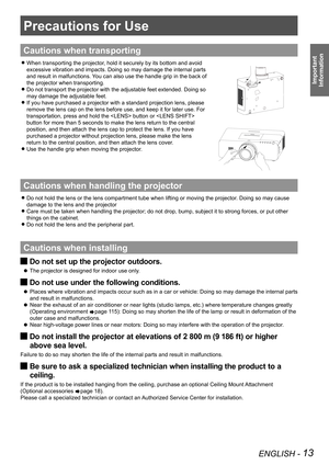 Page 13ENGLISH - 13
Important 
 
Information
Precautions for Use
Cautions when transporting
When transporting the projector, hold it securely by its bottom and avoid   z
excessive vibration and impacts. Doing so may damage the internal parts  
and result in malfunctions. You can also use the handle grip in the back of  
the projector when transporting.
Do not transport the projector with the adjustable feet extended. Doing so   z
may damage the adjustable feet.
If you have purchased a projector with a standard...