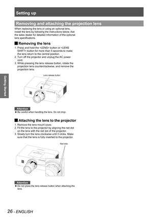 Page 26Setting up
26 - ENGLISH
Getting Started
Removing and attaching the projection lens
When replacing the lens or using an optional lens, 
install the lens by following the instructions below. Ask 
the sales dealer for detailed information of the optional 
lens specifications.
Removing the lens J
1.  Press and hold the  button or  button for more than 5 seconds to make 
the lens return to the central position. 
2.  
Turn off the projector and unplug the AC power 
cord.
3.   While pressing the lens release...