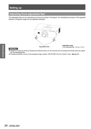 Page 34Setting up
34 - ENGLISH
Getting Started
Adjusting front adjustable feet
The adjustable feet can be extended by turning it as shown in the figure. It is retracted by turning it in the opposite 
direction. (Projection angle can be adjusted vertically.)
Attention
Heated air comes out of the air exhaust port while the lamp is lit. Do not touch the air exhaust port directly when you adjust  z
the front adjustable feet.
If keystone distortion occurs on the projected image, perform “KEYSTONE” from the “Screen”...