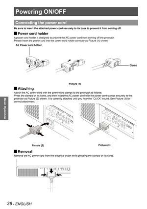Page 3636 - ENGLISH
Basic Operation
Powering ON/OFF
Connecting the power cord
Be sure to insert the attached power cord securely to its base to prevent it from coming off.
Power cord holder J
A power cord holder is designed to prevent the AC power cord from coming off the projector.
Please insert the power cord into the power cord holder correctly as Picture (1) shown:
Attaching  J
Attach the AC power cord with the power cord clamps to the projector as follows: 
Press the clamps on its sides, and then insert...