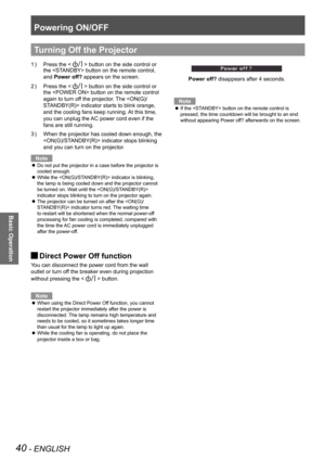 Page 40Powering ON/OFF
40 - ENGLISH
Basic Operation
Press the  button on the side control or 
the  button on the remote control, 
and Power off? appears on the screen.
Press the  button on the side control or 
the  button on the remote control 
again to turn off the projector. The  indicator starts to blink orange, 
and the cooling fans keep running. At this time, 
you can unplug the AC power cord even if the 
fans are still running.
When the projector has cooled down enough, the 3 ) 
 indicator stops blinking...