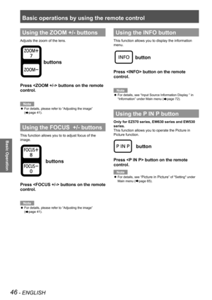 Page 46Basic operations by using the remote control
46 - ENGLISH
Basic Operation
Using the ZOOM +/- buttons
Adjusts the zoom of the lens.
 buttons
Press  buttons on the remote 
control.
Note
For details, please refer to “Adjusting the image”  z
(Æpage 41).
Using the FOCUS  +/- buttons
This function allows you to to adjust focus of the 
image.
 buttons
Press  buttons on the remote 
control.
Note
For details, please refer to “Adjusting the image”  z
(Æpage 41).
Using the INFO button
This function allows you to...