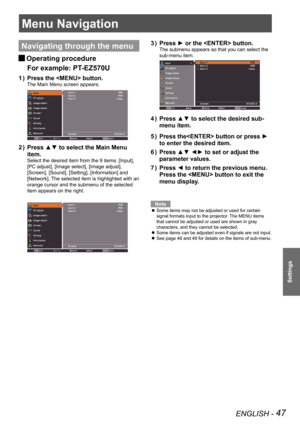 Page 47ENGLISH - 47
Settings
Menu Navigation
Navigating through the menu
Operating procedure J
For example: PT-EZ570U
Press the  button.1 ) 
The Main Menu screen appears.
Press ▲▼ to select the Main Menu 2 ) 
item.
Select the desired item from the 9 items: [Input], 
[PC adjust], [Image select], [Image adjust], 
[Screen], [Sound], [Setting], [Information] and 
[Network]. The selected item is highlighted with an 
orange cursor and the submenu of the selected 
item appears on the right.
Press ► or the  button.3 )...