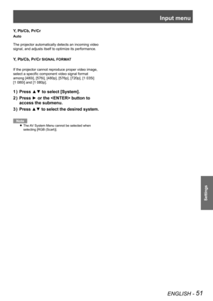 Page 51Input menu
ENGLISH - 51
Settings
Y, Pb/Cb, Pr/Cr
Auto
The projector automatically detects an incoming video 
signal, and adjusts itself to optimize its performance.
Y, Pb/Cb, Pr/Cr SIGNAL FORMAT
If the projector cannot reproduce proper video image, 
select a specific component video signal format 
among [480i], [576i], [480p], [576p], [720p], [1 035i]  
[1 080i] and [1 080p].
Press ▲▼ to select [System].1 ) 
Press ► or the  button to 2 ) 
access the submenu.
Press ▲▼ to select the desired system.3 )...