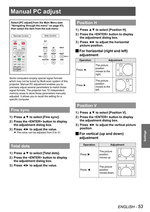 Page 53ENGLISH - 53
Settings
Manual PC adjust
Select [PC adjust] from the Main Menu (see 
“Navigating through the menu” on page 47), 
then select the item from the sub-menu.
Remote ControlSide Control
Some computers employ special signal formats 
which may not be tuned by Multi-scan system of this 
projector. Manual PC adjustment enables you to 
precisely adjust several parameters to match those 
signal formats. The projector has 10 independent 
memory areas to store those parameters manually 
adjusted. It...