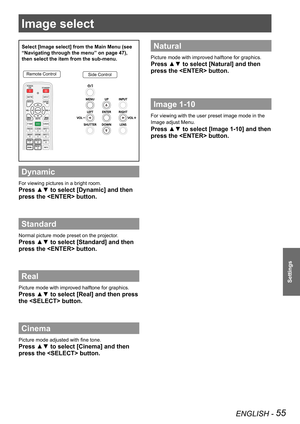 Page 55ENGLISH - 55
Settings
Image select 
Select [Image select] from the Main Menu (see 
“Navigating through the menu” on page 47), 
then select the item from the sub-menu.
Remote ControlSide Control
Dynamic
For viewing pictures in a bright room.
Press ▲▼ to select [Dynamic] and then 
press the  button.
Standard
Normal picture mode preset on the projector.
Press ▲▼ to select [Standard] and then 
press the  button.
Real
Picture mode with improved halftone for graphics. 
Press ▲▼ to select [Real] and then press...